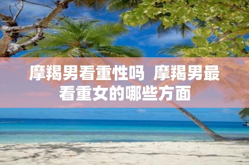 摩羯男看重性吗 摩羯男最看重女的哪些方面