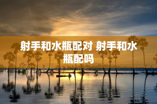 射手和水瓶配对 射手和水瓶配吗