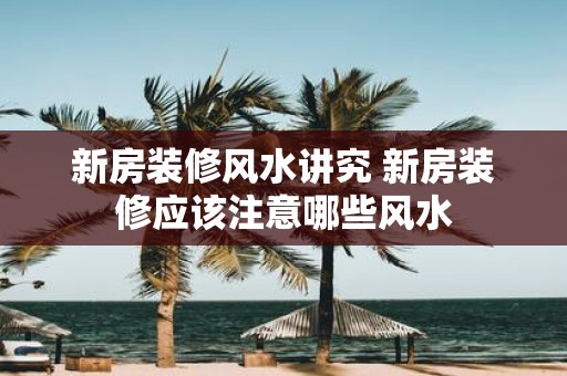 新房装修风水讲究 新房装修应该注意哪些风水