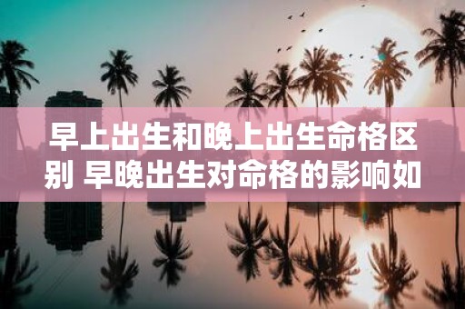早上出生和晚上出生命格区别 早晚出生对命格的影响如何
