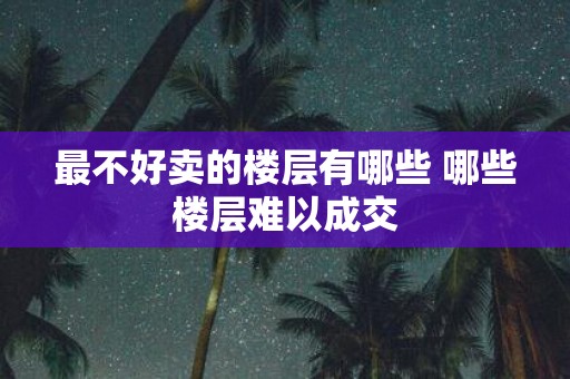 最不好卖的楼层有哪些 哪些楼层难以成交