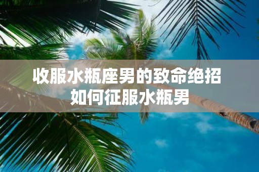收服水瓶座男的致命绝招 如何征服水瓶男