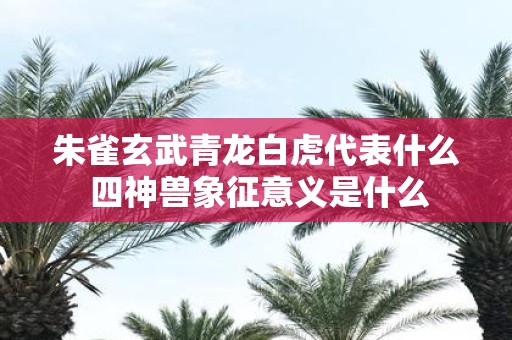 朱雀玄武青龙白虎代表什么 四神兽象征意义是什么