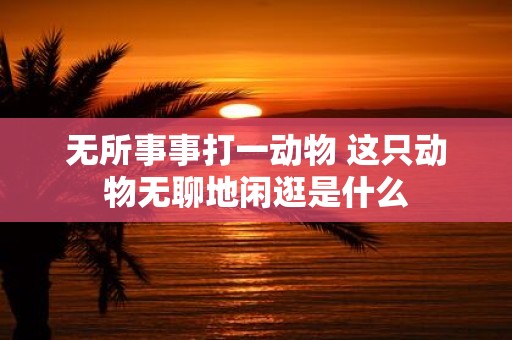 无所事事打一动物 这只动物无聊地闲逛是什么