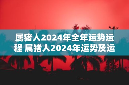 属猪人2025年全年运势运程 属猪人2025年运势及运程每月运程