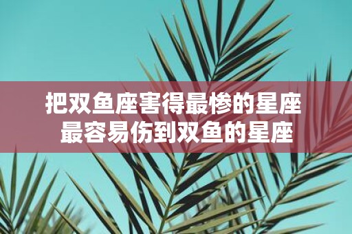 把双鱼座害得最惨的星座 最容易伤到双鱼的星座