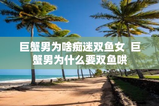 巨蟹男为啥痴迷双鱼女 巨蟹男为什么要双鱼哄