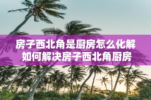 房子西北角是厨房怎么化解 如何解决房子西北角厨房的问题