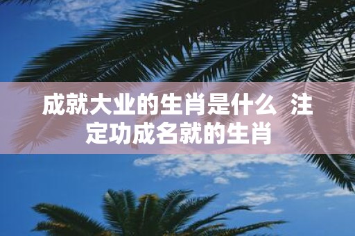 成就大业的生肖是什么 注定功成名就的生肖