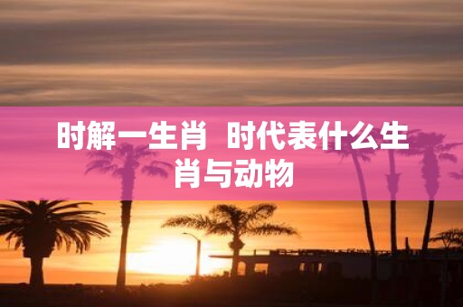时解一生肖 时代表什么生肖与动物