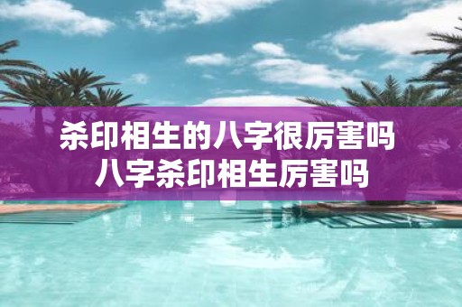 杀印相生的八字很厉害吗 八字杀印相生厉害吗