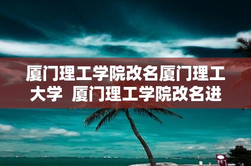 厦门理工学院改名厦门理工大学 厦门理工学院改名进展