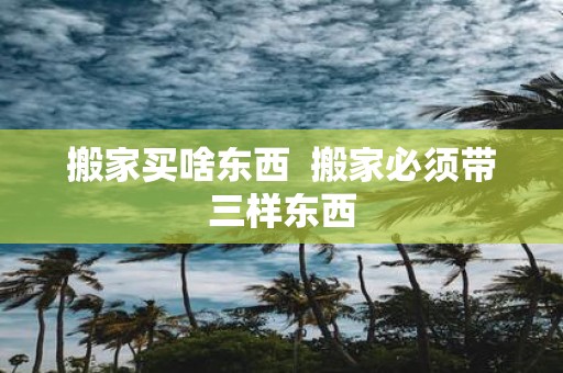 搬家买啥东西 搬家必须带三样东西