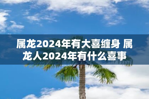 属龙2025年有大喜缠身 属龙人2025年有什么喜事