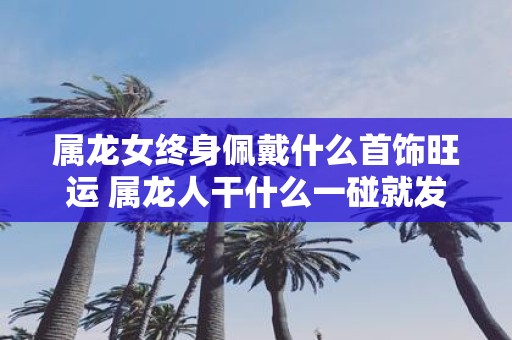 属龙女终身佩戴什么首饰旺运 属龙人干什么一碰就发财