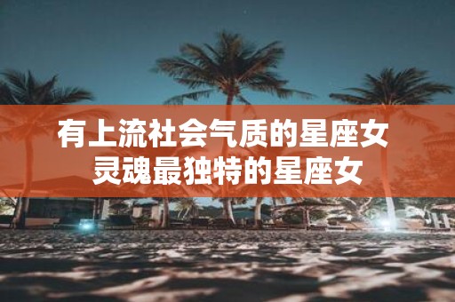 有上流社会气质的星座女 灵魂最独特的星座女
