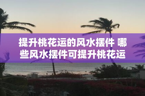 提升桃花运的风水摆件 哪些风水摆件可提升桃花运