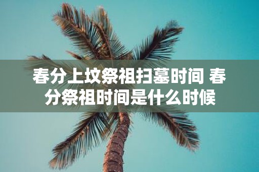 春分上坟祭祖扫墓时间 春分祭祖时间是什么时候