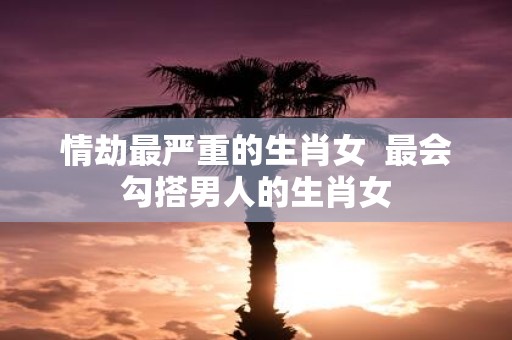 情劫最严重的生肖女 最会勾搭男人的生肖女