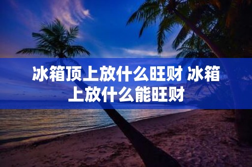 冰箱顶上放什么旺财 冰箱上放什么能旺财