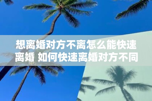 想离婚对方不离怎么能快速离婚 如何快速离婚对方不同意