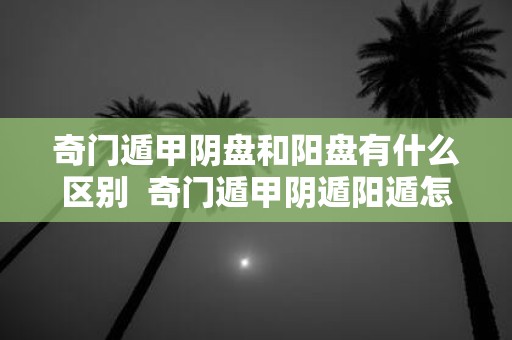 奇门遁甲阴盘和阳盘有什么区别 奇门遁甲阴遁阳遁怎么分
