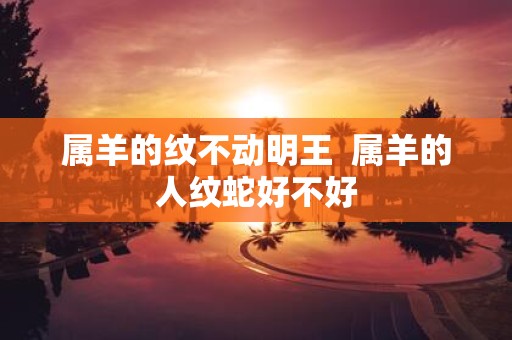 属羊的纹不动明王 属羊的人纹蛇好不好