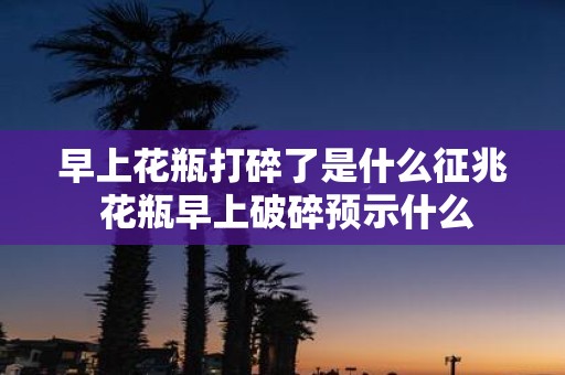 早上花瓶打碎了是什么征兆 花瓶早上破碎预示什么
