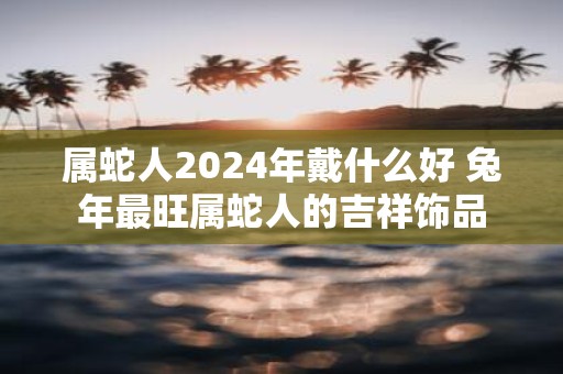 属蛇人2025年戴什么好 蛇年最旺属蛇人的吉祥饰品