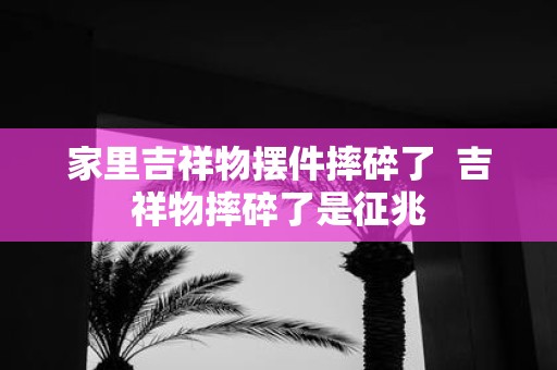 家里吉祥物摆件摔碎了 吉祥物摔碎了是征兆