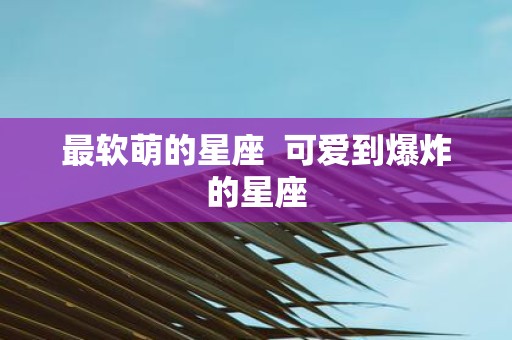 最软萌的星座 可爱到爆炸的星座