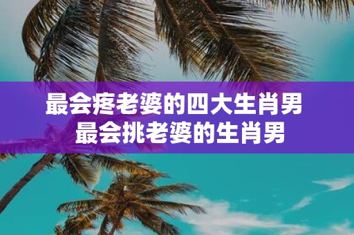 最会疼老婆的四大生肖男 最会挑老婆的生肖男