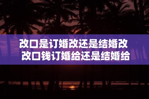 改口是订婚改还是结婚改 改口钱订婚给还是结婚给