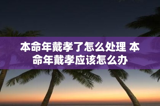 本命年戴孝了怎么处理 本命年戴孝应该怎么办
