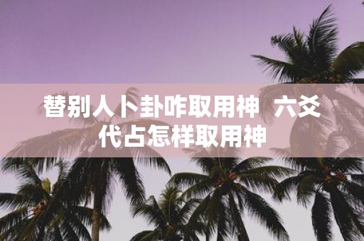 替别人卜卦咋取用神 六爻代占怎样取用神