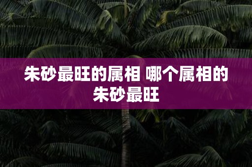 朱砂最旺的属相 哪个属相的朱砂最旺