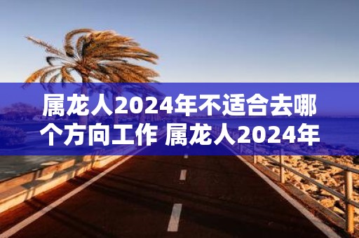 属龙人2025年不适合去哪个方向工作 属龙人2025年工作注意事项