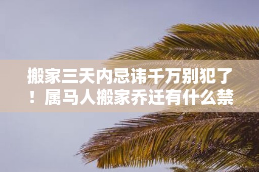 搬家三天内忌讳千万别犯了！属马人搬家乔迁有什么禁忌