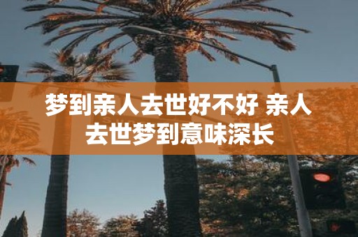 梦到亲人去世好不好 亲人去世梦到意味深长