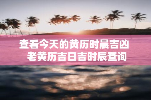 查看今天的黄历时晨吉凶 老黄历吉日吉时辰查询