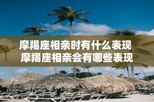 摩羯座相亲时有什么表现 摩羯座相亲会有哪些表现