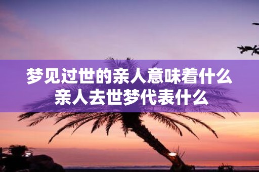 梦见过世的亲人意味着什么 亲人去世梦代表什么