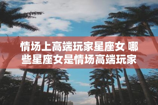 情场上高端玩家星座女 哪些星座女是情场高端玩家