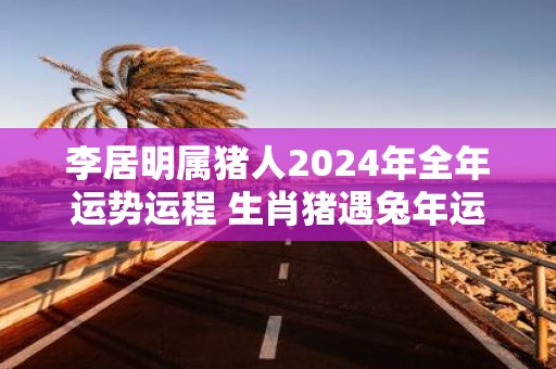 李居明属猪人2025年全年运势运程 生肖猪遇蛇年运势如何