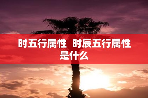 时五行属性 时辰五行属性是什么