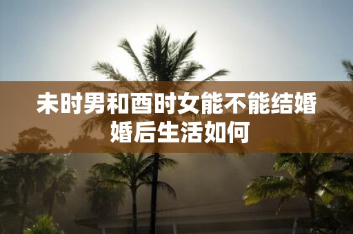 未时男和酉时女能不能结婚 婚后生活如何