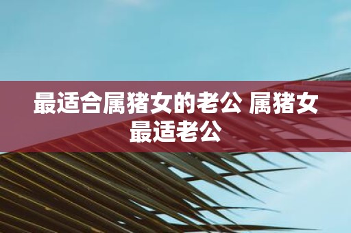 最适合属猪女的老公 属猪女最适老公