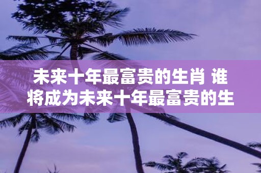 未来十年最富贵的生肖 谁将成为未来十年最富贵的生肖