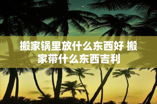 搬家锅里放什么东西好 搬家带什么东西吉利