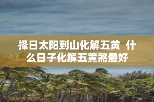 择日太阳到山化解五黄 什么日子化解五黄煞最好